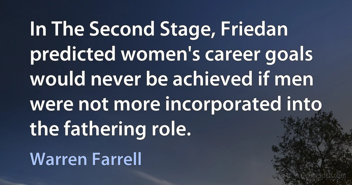 In The Second Stage, Friedan predicted women's career goals would never be achieved if men were not more incorporated into the fathering role. (Warren Farrell)