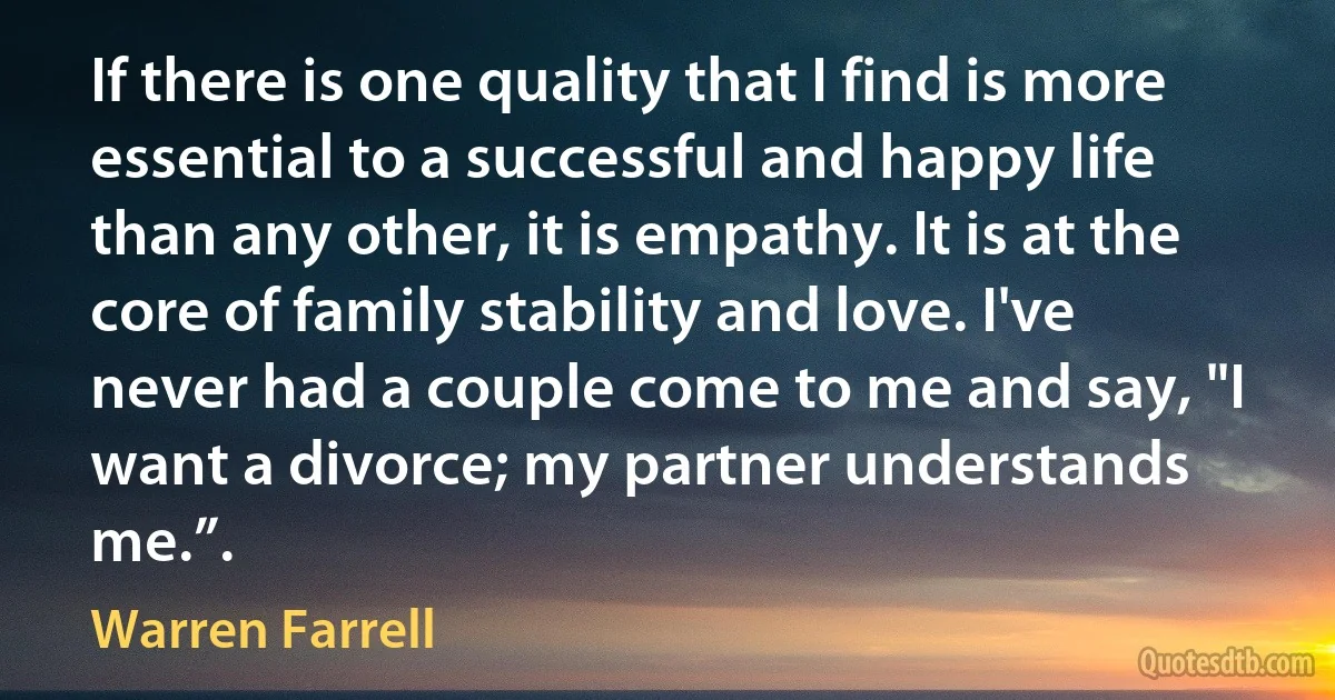 If there is one quality that I find is more essential to a successful and happy life than any other, it is empathy. It is at the core of family stability and love. I've never had a couple come to me and say, "I want a divorce; my partner understands me.”. (Warren Farrell)