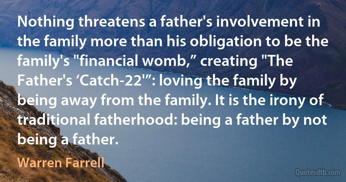 Nothing threatens a father's involvement in the family more than his obligation to be the family's "financial womb,” creating "The Father's ‘Catch-22'”: loving the family by being away from the family. It is the irony of traditional fatherhood: being a father by not being a father. (Warren Farrell)