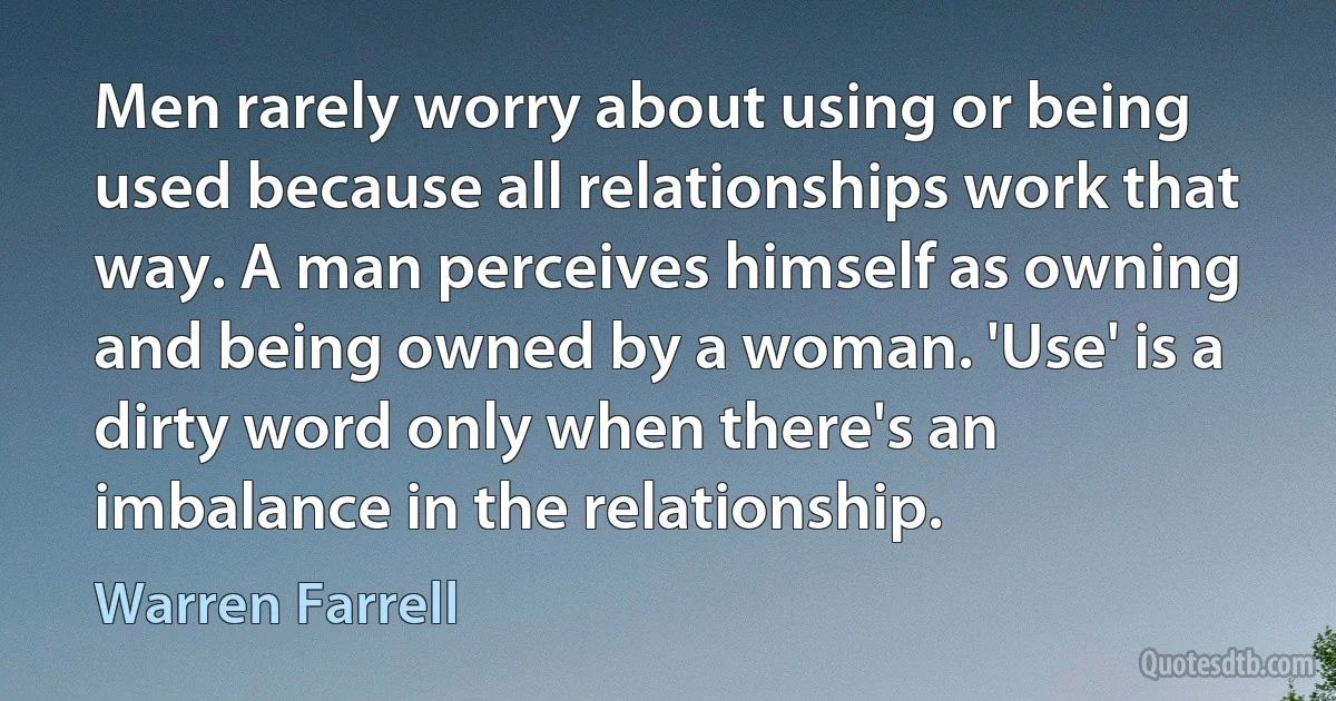 Men rarely worry about using or being used because all relationships work that way. A man perceives himself as owning and being owned by a woman. 'Use' is a dirty word only when there's an imbalance in the relationship. (Warren Farrell)