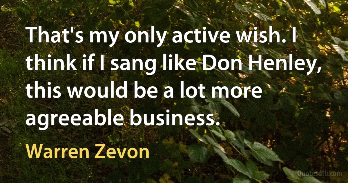 That's my only active wish. I think if I sang like Don Henley, this would be a lot more agreeable business. (Warren Zevon)