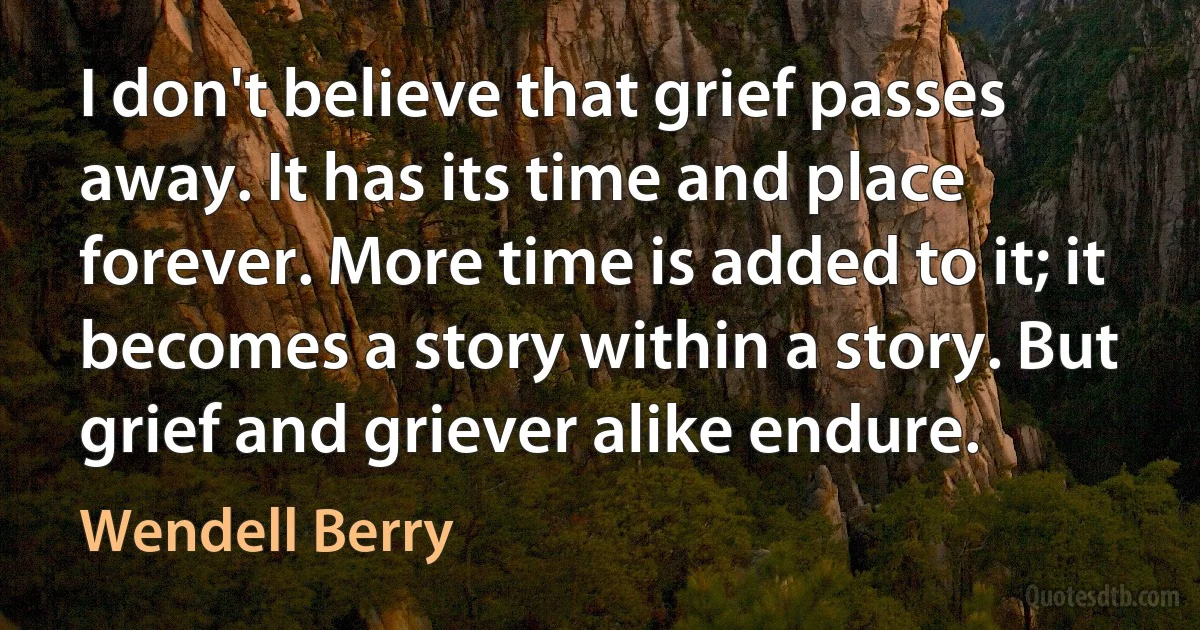 I don't believe that grief passes away. It has its time and place forever. More time is added to it; it becomes a story within a story. But grief and griever alike endure. (Wendell Berry)