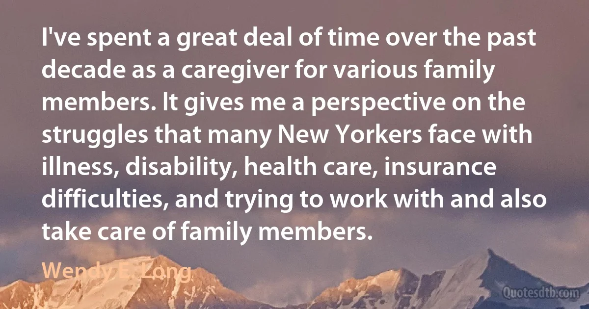 I've spent a great deal of time over the past decade as a caregiver for various family members. It gives me a perspective on the struggles that many New Yorkers face with illness, disability, health care, insurance difficulties, and trying to work with and also take care of family members. (Wendy E. Long)