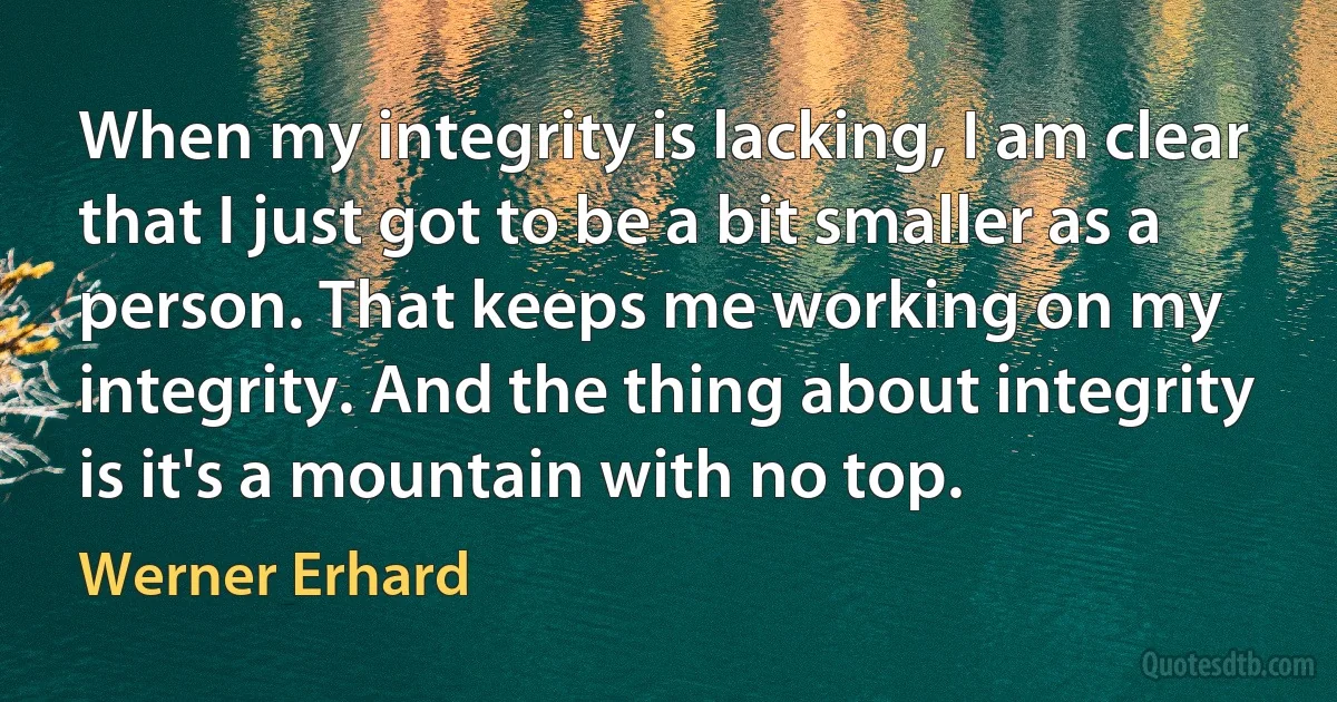 When my integrity is lacking, I am clear that I just got to be a bit smaller as a person. That keeps me working on my integrity. And the thing about integrity is it's a mountain with no top. (Werner Erhard)