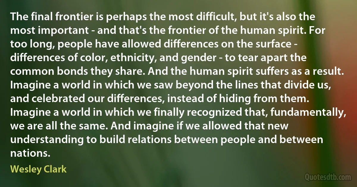 The final frontier is perhaps the most difficult, but it's also the most important - and that's the frontier of the human spirit. For too long, people have allowed differences on the surface - differences of color, ethnicity, and gender - to tear apart the common bonds they share. And the human spirit suffers as a result.
Imagine a world in which we saw beyond the lines that divide us, and celebrated our differences, instead of hiding from them. Imagine a world in which we finally recognized that, fundamentally, we are all the same. And imagine if we allowed that new understanding to build relations between people and between nations. (Wesley Clark)