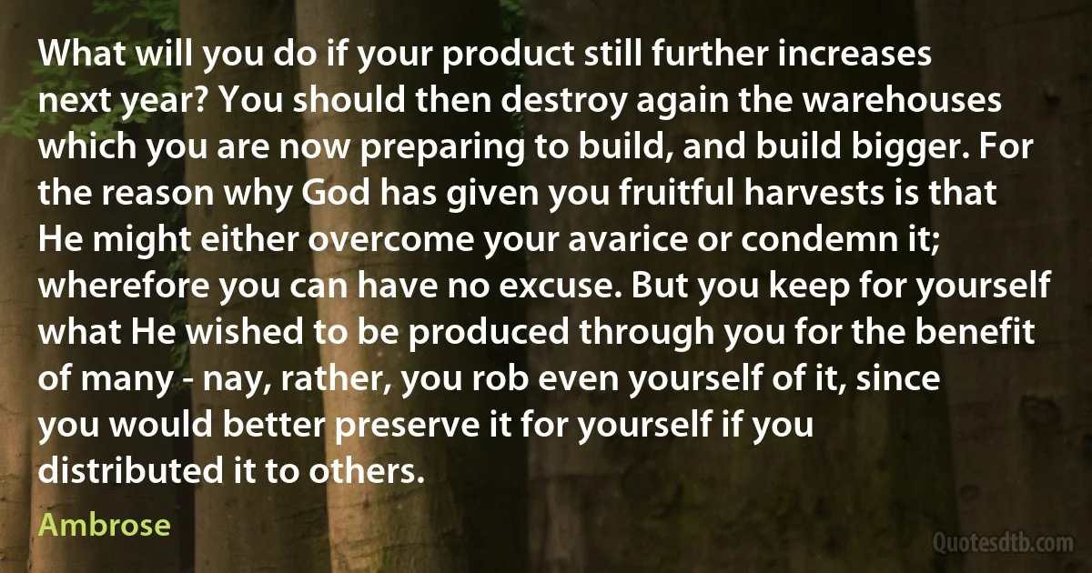 What will you do if your product still further increases next year? You should then destroy again the warehouses which you are now preparing to build, and build bigger. For the reason why God has given you fruitful harvests is that He might either overcome your avarice or condemn it; wherefore you can have no excuse. But you keep for yourself what He wished to be produced through you for the benefit of many - nay, rather, you rob even yourself of it, since you would better preserve it for yourself if you distributed it to others. (Ambrose)