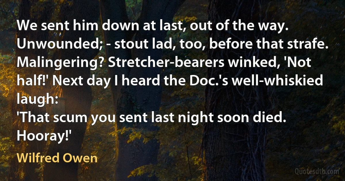 We sent him down at last, out of the way.
Unwounded; - stout lad, too, before that strafe.
Malingering? Stretcher-bearers winked, 'Not half!' Next day I heard the Doc.'s well-whiskied laugh:
'That scum you sent last night soon died. Hooray!' (Wilfred Owen)