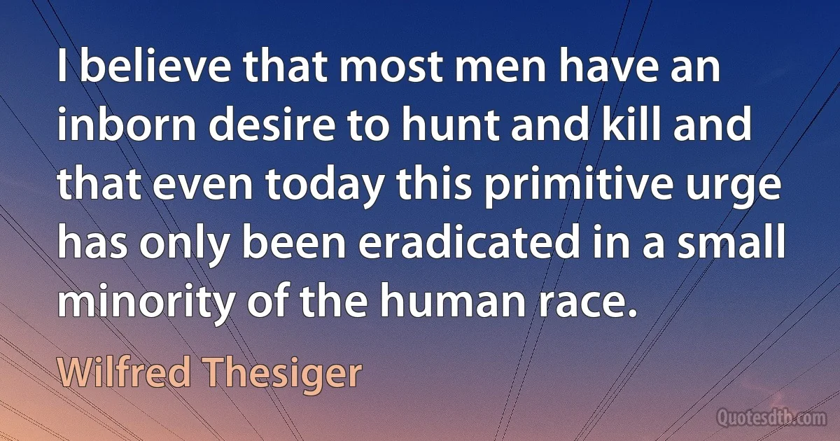 I believe that most men have an inborn desire to hunt and kill and that even today this primitive urge has only been eradicated in a small minority of the human race. (Wilfred Thesiger)