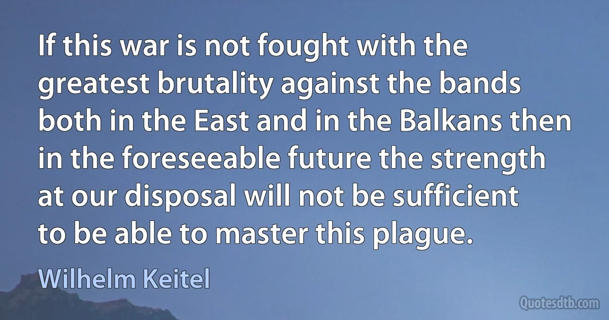 If this war is not fought with the greatest brutality against the bands both in the East and in the Balkans then in the foreseeable future the strength at our disposal will not be sufficient to be able to master this plague. (Wilhelm Keitel)