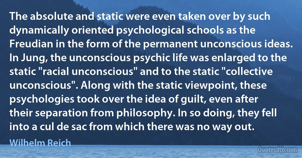 The absolute and static were even taken over by such dynamically oriented psychological schools as the Freudian in the form of the permanent unconscious ideas. In Jung, the unconscious psychic life was enlarged to the static "racial unconscious" and to the static "collective unconscious". Along with the static viewpoint, these psychologies took over the idea of guilt, even after their separation from philosophy. In so doing, they fell into a cul de sac from which there was no way out. (Wilhelm Reich)