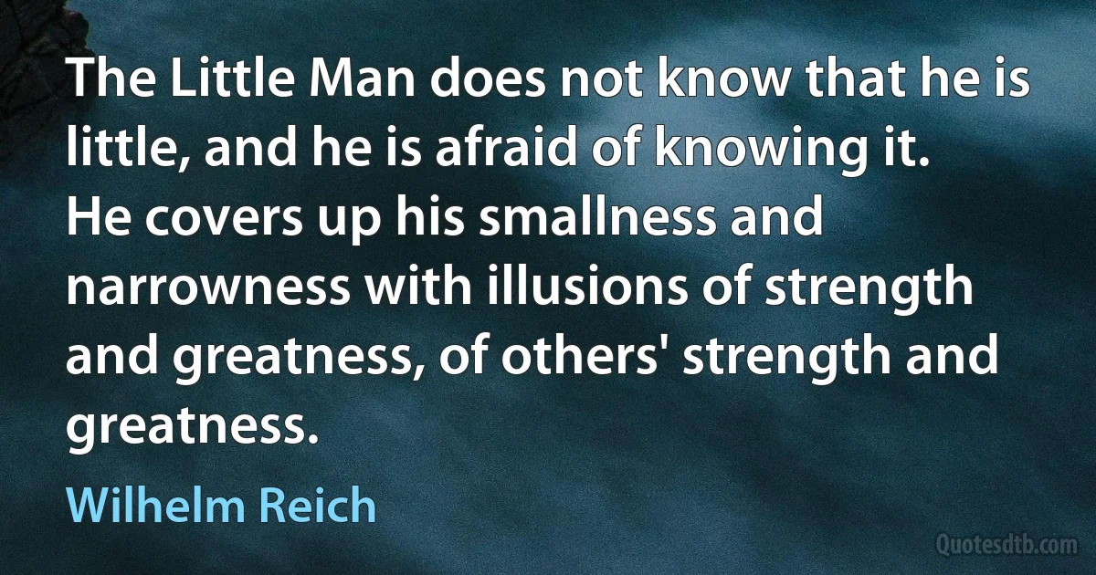 The Little Man does not know that he is little, and he is afraid of knowing it. He covers up his smallness and narrowness with illusions of strength and greatness, of others' strength and greatness. (Wilhelm Reich)