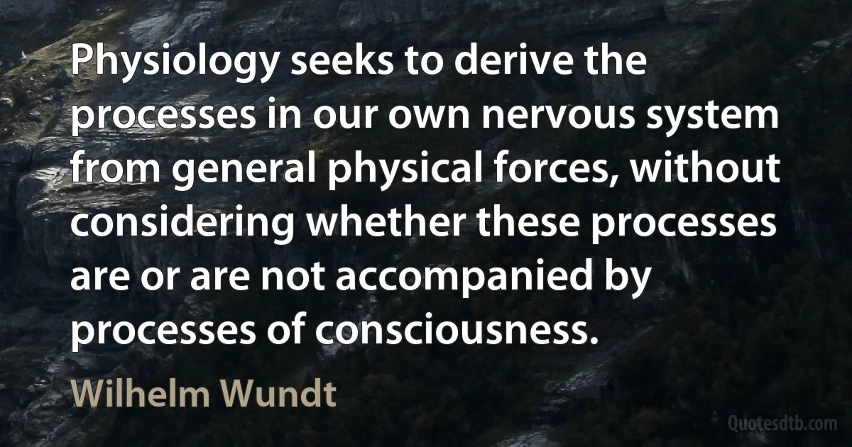 Physiology seeks to derive the processes in our own nervous system from general physical forces, without considering whether these processes are or are not accompanied by processes of consciousness. (Wilhelm Wundt)