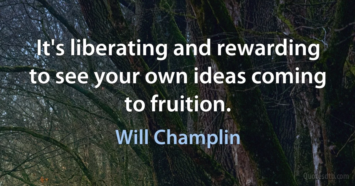 It's liberating and rewarding to see your own ideas coming to fruition. (Will Champlin)