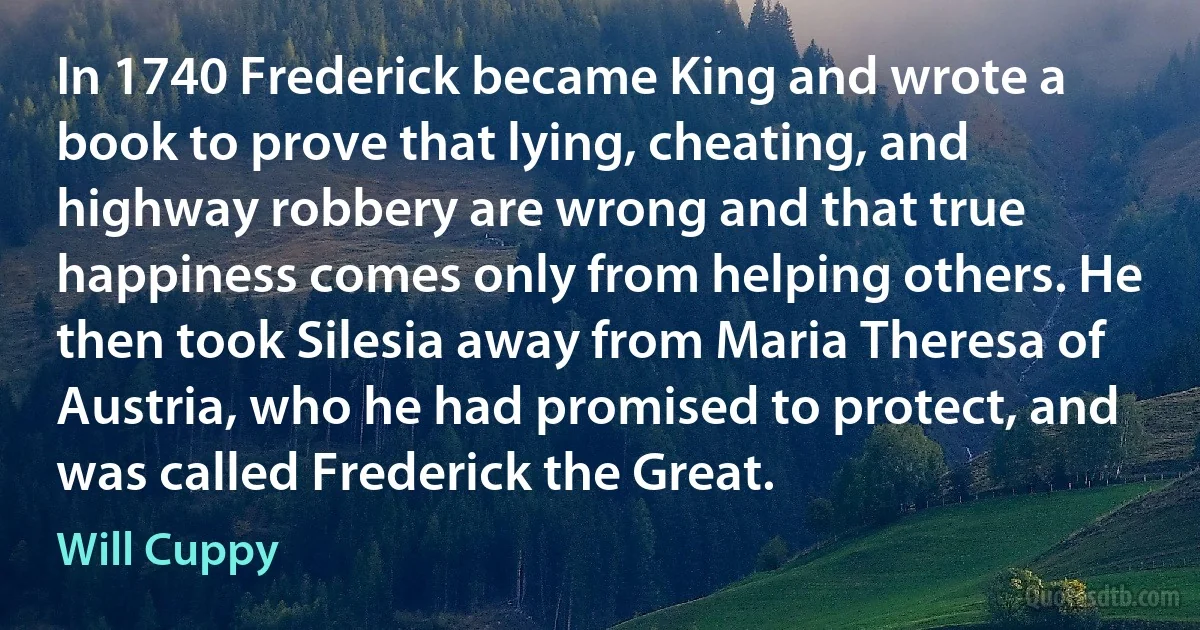 In 1740 Frederick became King and wrote a book to prove that lying, cheating, and highway robbery are wrong and that true happiness comes only from helping others. He then took Silesia away from Maria Theresa of Austria, who he had promised to protect, and was called Frederick the Great. (Will Cuppy)