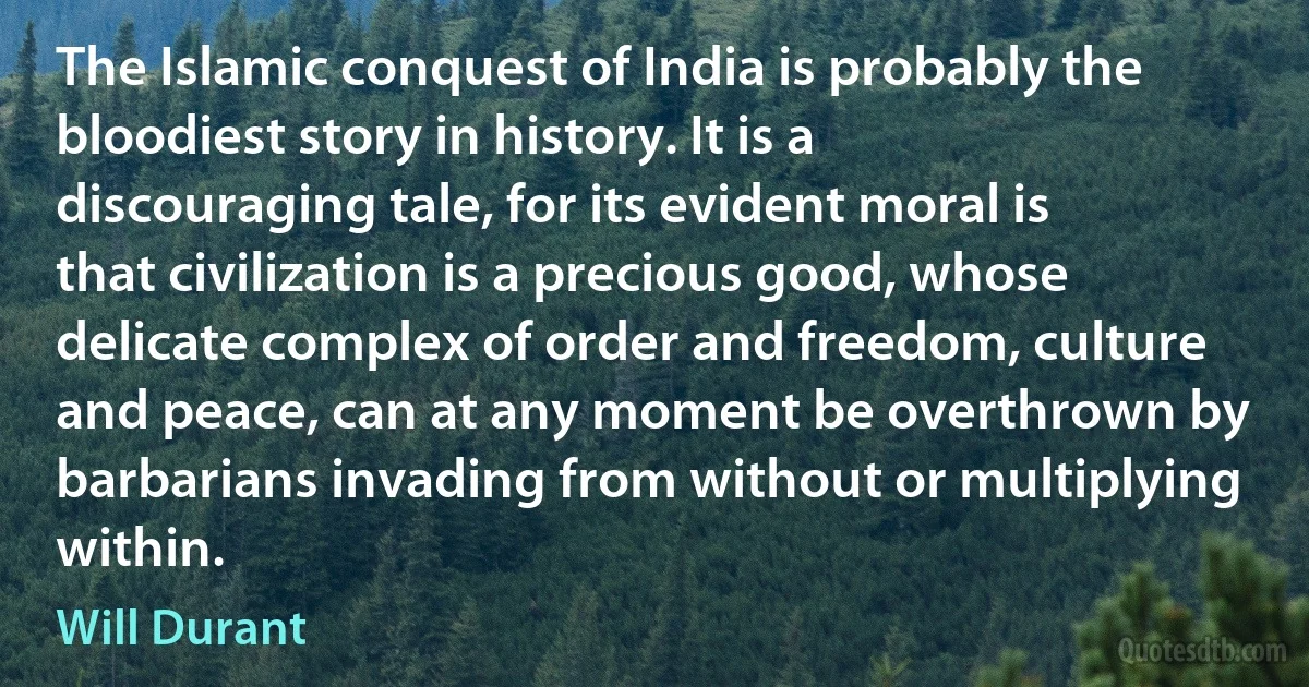 The Islamic conquest of India is probably the bloodiest story in history. It is a discouraging tale, for its evident moral is that civilization is a precious good, whose delicate complex of order and freedom, culture and peace, can at any moment be overthrown by barbarians invading from without or multiplying within. (Will Durant)