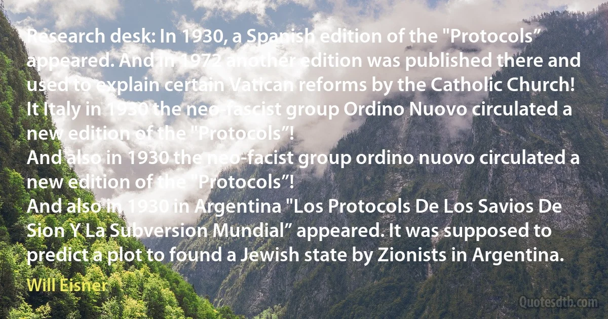 Research desk: In 1930, a Spanish edition of the "Protocols” appeared. And in 1972 another edition was published there and used to explain certain Vatican reforms by the Catholic Church!
It Italy in 1930 the neo-fascist group Ordino Nuovo circulated a new edition of the "Protocols”!
And also in 1930 the neo-facist group ordino nuovo circulated a new edition of the "Protocols”!
And also in 1930 in Argentina "Los Protocols De Los Savios De Sion Y La Subversion Mundial” appeared. It was supposed to predict a plot to found a Jewish state by Zionists in Argentina. (Will Eisner)