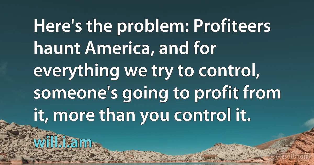 Here's the problem: Profiteers haunt America, and for everything we try to control, someone's going to profit from it, more than you control it. (will.i.am)