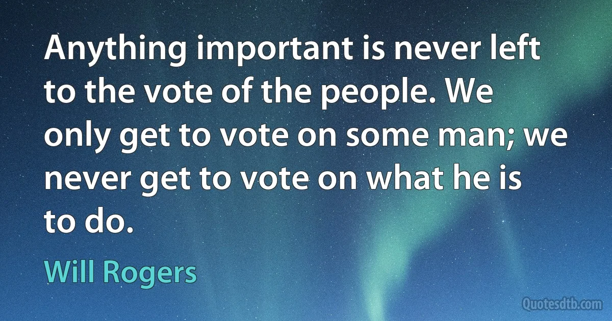 Anything important is never left to the vote of the people. We only get to vote on some man; we never get to vote on what he is to do. (Will Rogers)