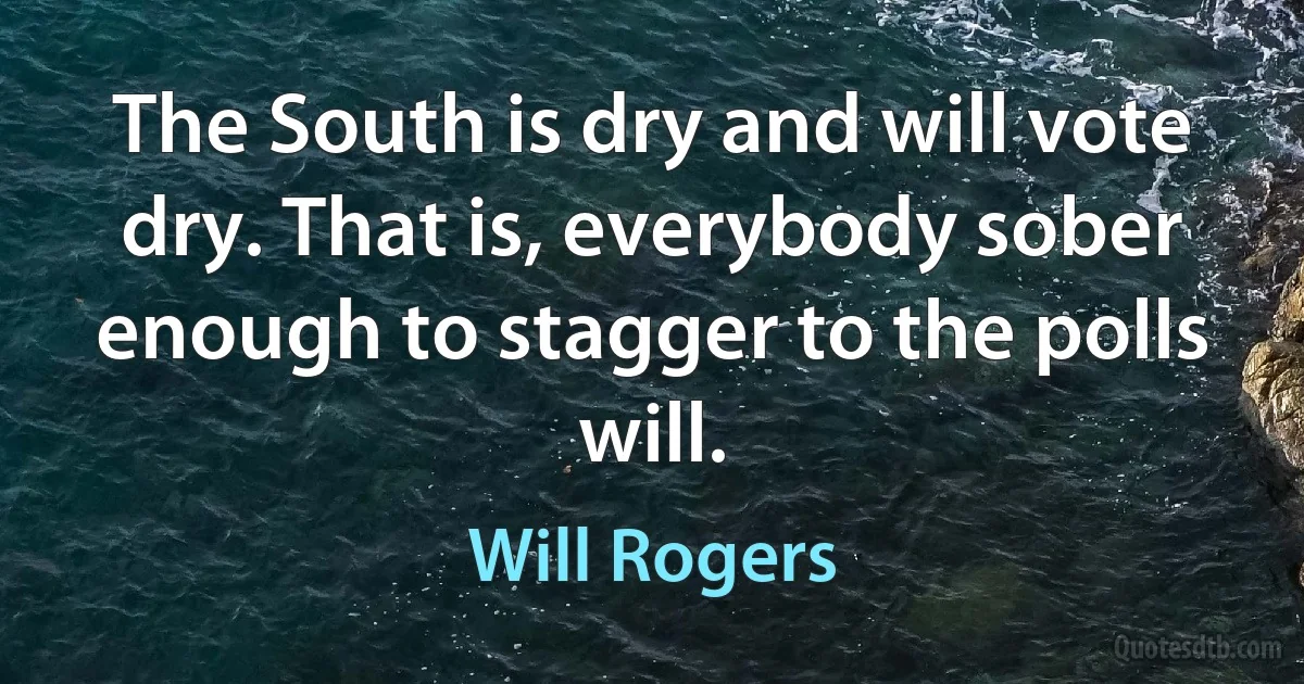 The South is dry and will vote dry. That is, everybody sober enough to stagger to the polls will. (Will Rogers)