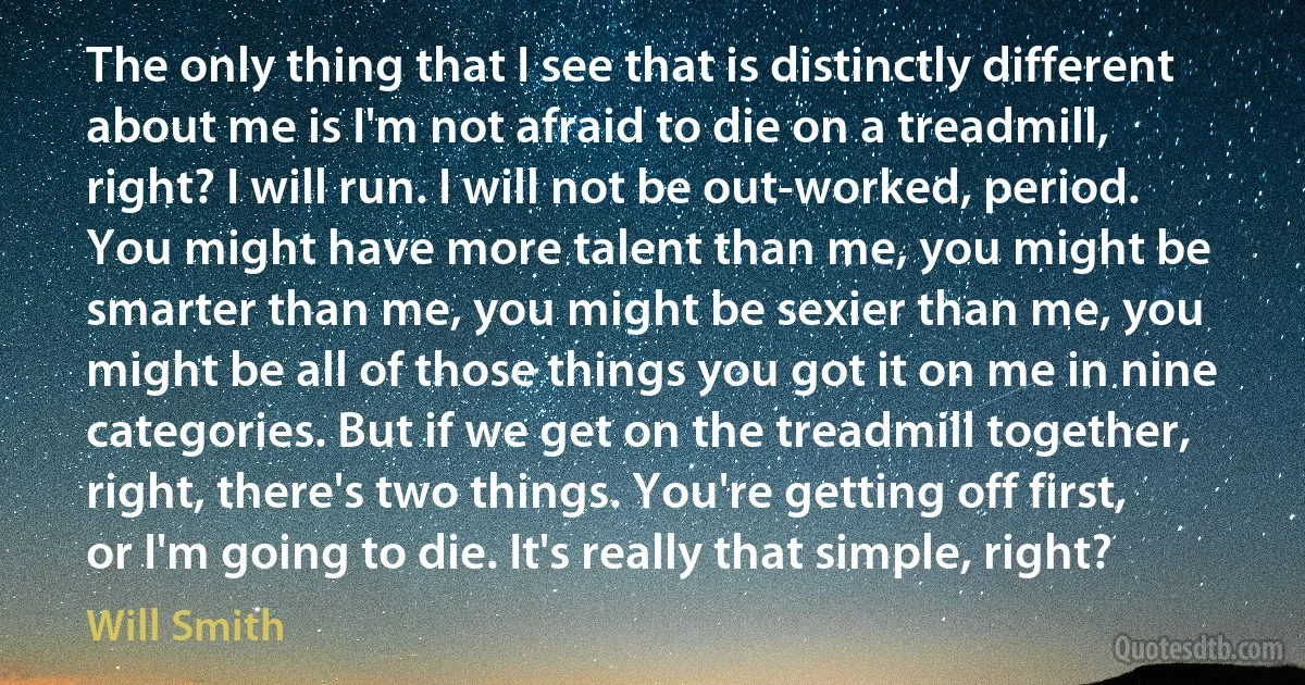 The only thing that I see that is distinctly different about me is I'm not afraid to die on a treadmill, right? I will run. I will not be out-worked, period. You might have more talent than me, you might be smarter than me, you might be sexier than me, you might be all of those things you got it on me in nine categories. But if we get on the treadmill together, right, there's two things. You're getting off first, or I'm going to die. It's really that simple, right? (Will Smith)