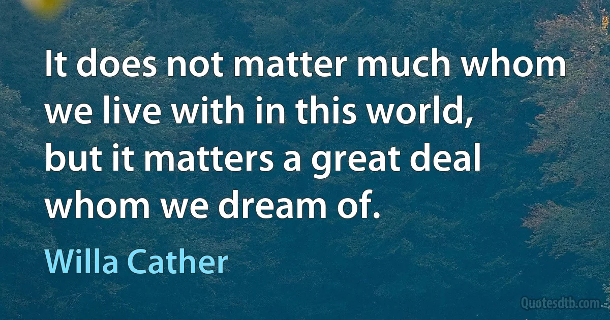 It does not matter much whom we live with in this world, but it matters a great deal whom we dream of. (Willa Cather)