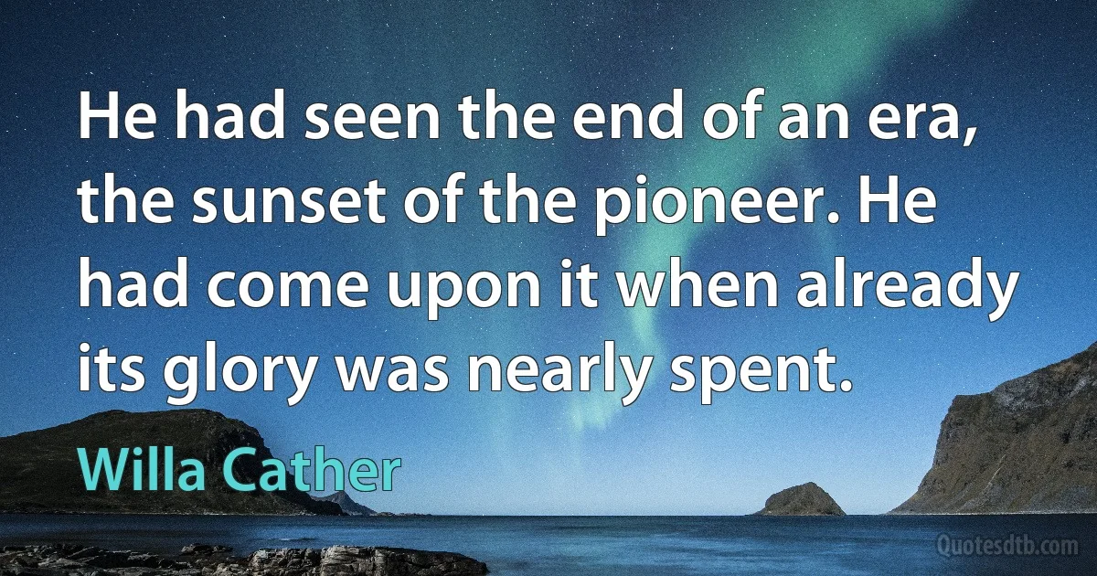 He had seen the end of an era, the sunset of the pioneer. He had come upon it when already its glory was nearly spent. (Willa Cather)