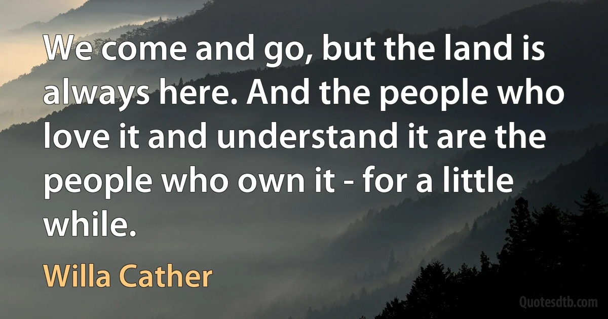 We come and go, but the land is always here. And the people who love it and understand it are the people who own it - for a little while. (Willa Cather)