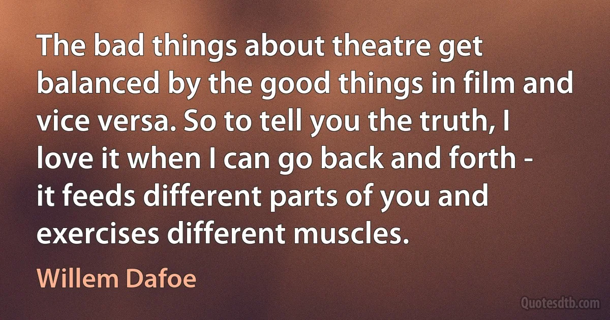 The bad things about theatre get balanced by the good things in film and vice versa. So to tell you the truth, I love it when I can go back and forth - it feeds different parts of you and exercises different muscles. (Willem Dafoe)