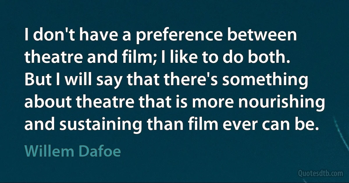 I don't have a preference between theatre and film; I like to do both. But I will say that there's something about theatre that is more nourishing and sustaining than film ever can be. (Willem Dafoe)