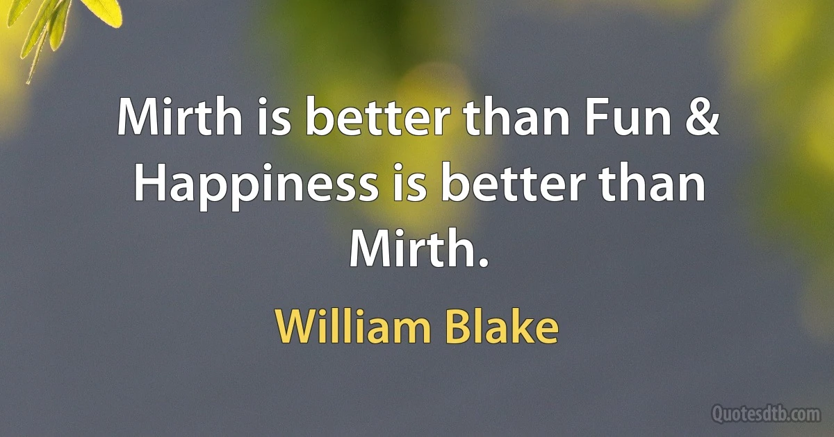 Mirth is better than Fun & Happiness is better than Mirth. (William Blake)