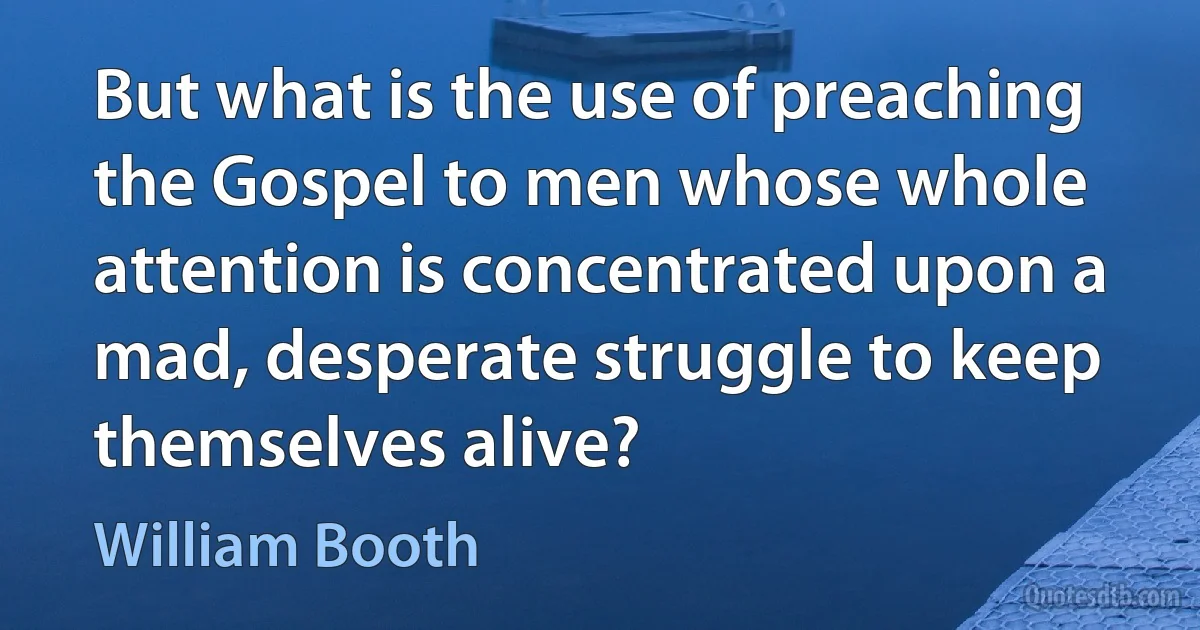 But what is the use of preaching the Gospel to men whose whole attention is concentrated upon a mad, desperate struggle to keep themselves alive? (William Booth)