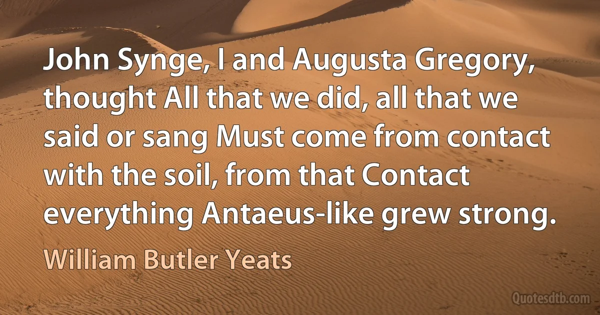 John Synge, I and Augusta Gregory, thought All that we did, all that we said or sang Must come from contact with the soil, from that Contact everything Antaeus-like grew strong. (William Butler Yeats)