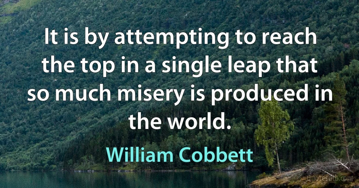 It is by attempting to reach the top in a single leap that so much misery is produced in the world. (William Cobbett)