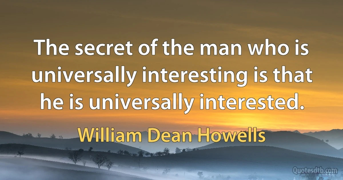 The secret of the man who is universally interesting is that he is universally interested. (William Dean Howells)