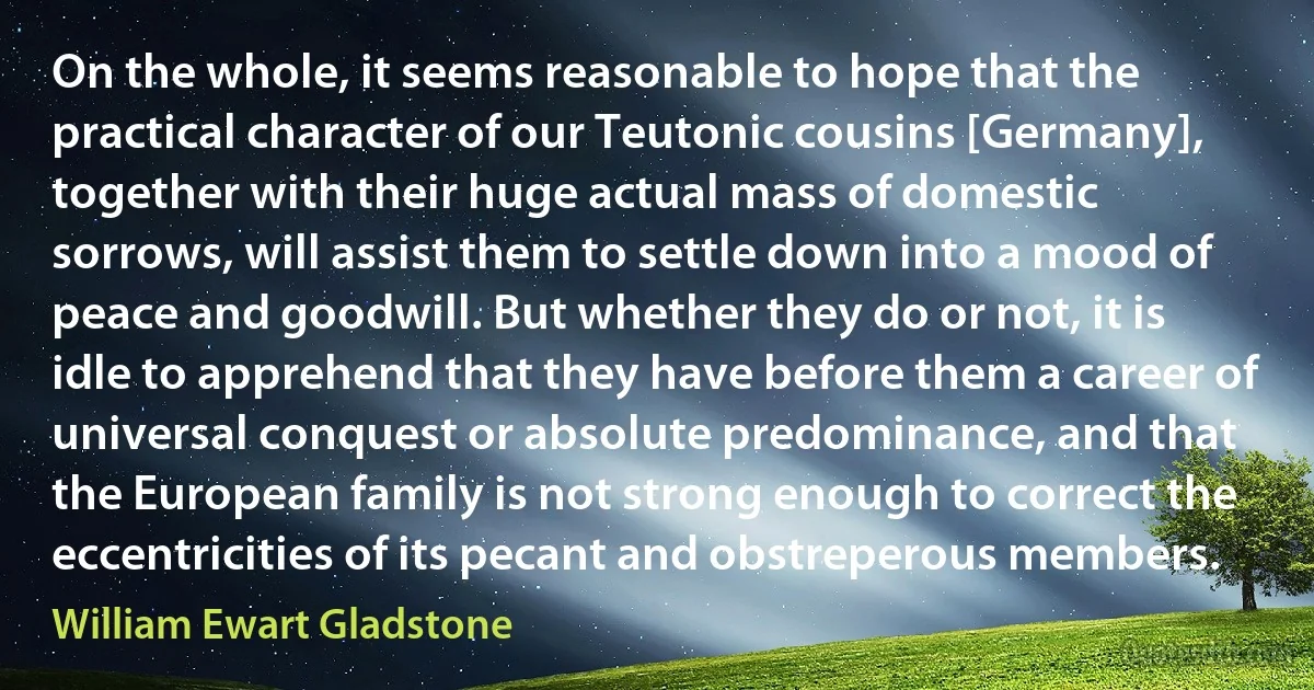 On the whole, it seems reasonable to hope that the practical character of our Teutonic cousins [Germany], together with their huge actual mass of domestic sorrows, will assist them to settle down into a mood of peace and goodwill. But whether they do or not, it is idle to apprehend that they have before them a career of universal conquest or absolute predominance, and that the European family is not strong enough to correct the eccentricities of its pecant and obstreperous members. (William Ewart Gladstone)