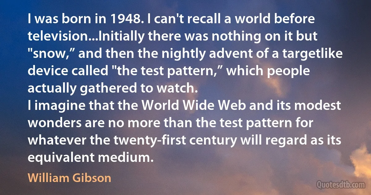 I was born in 1948. I can't recall a world before television...Initially there was nothing on it but "snow,” and then the nightly advent of a targetlike device called "the test pattern,” which people actually gathered to watch.
I imagine that the World Wide Web and its modest wonders are no more than the test pattern for whatever the twenty-first century will regard as its equivalent medium. (William Gibson)