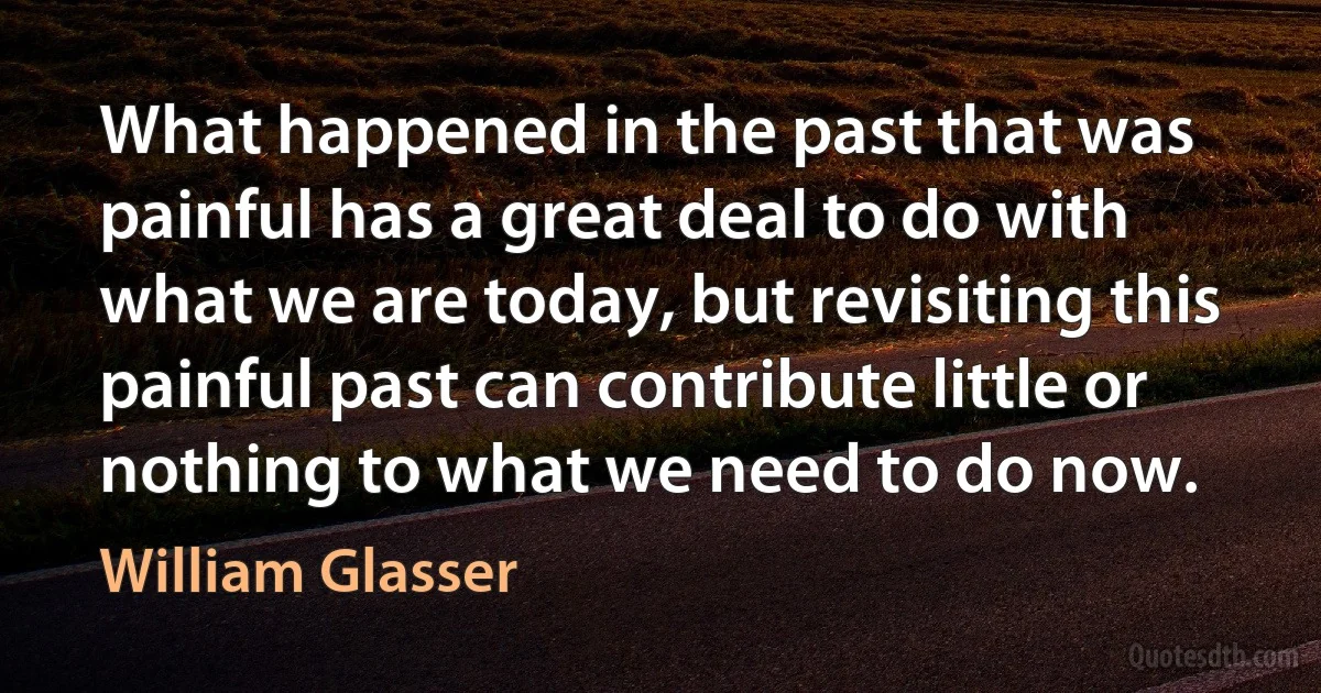 What happened in the past that was painful has a great deal to do with what we are today, but revisiting this painful past can contribute little or nothing to what we need to do now. (William Glasser)