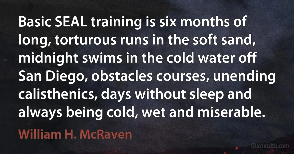 Basic SEAL training is six months of long, torturous runs in the soft sand, midnight swims in the cold water off San Diego, obstacles courses, unending calisthenics, days without sleep and always being cold, wet and miserable. (William H. McRaven)