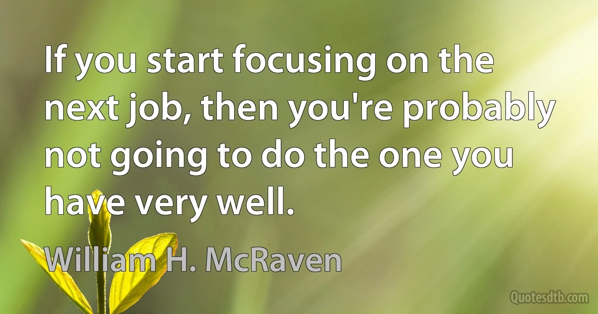 If you start focusing on the next job, then you're probably not going to do the one you have very well. (William H. McRaven)