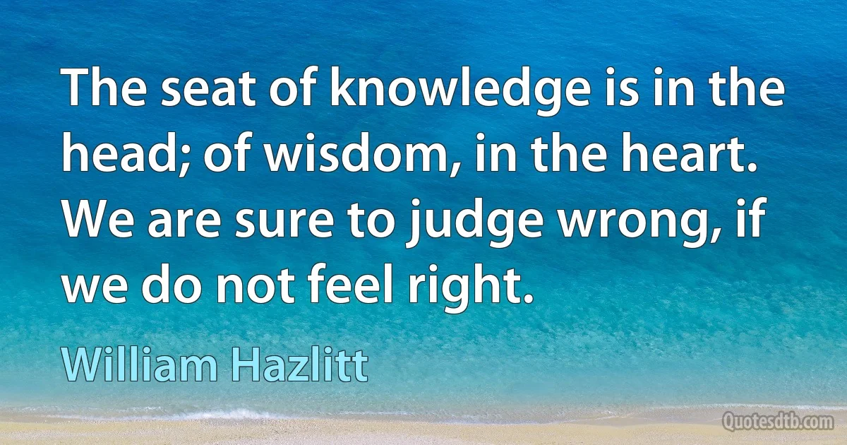 The seat of knowledge is in the head; of wisdom, in the heart. We are sure to judge wrong, if we do not feel right. (William Hazlitt)