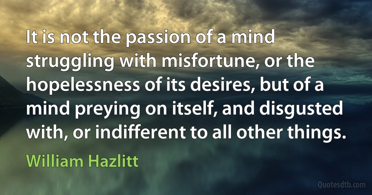 It is not the passion of a mind struggling with misfortune, or the hopelessness of its desires, but of a mind preying on itself, and disgusted with, or indifferent to all other things. (William Hazlitt)