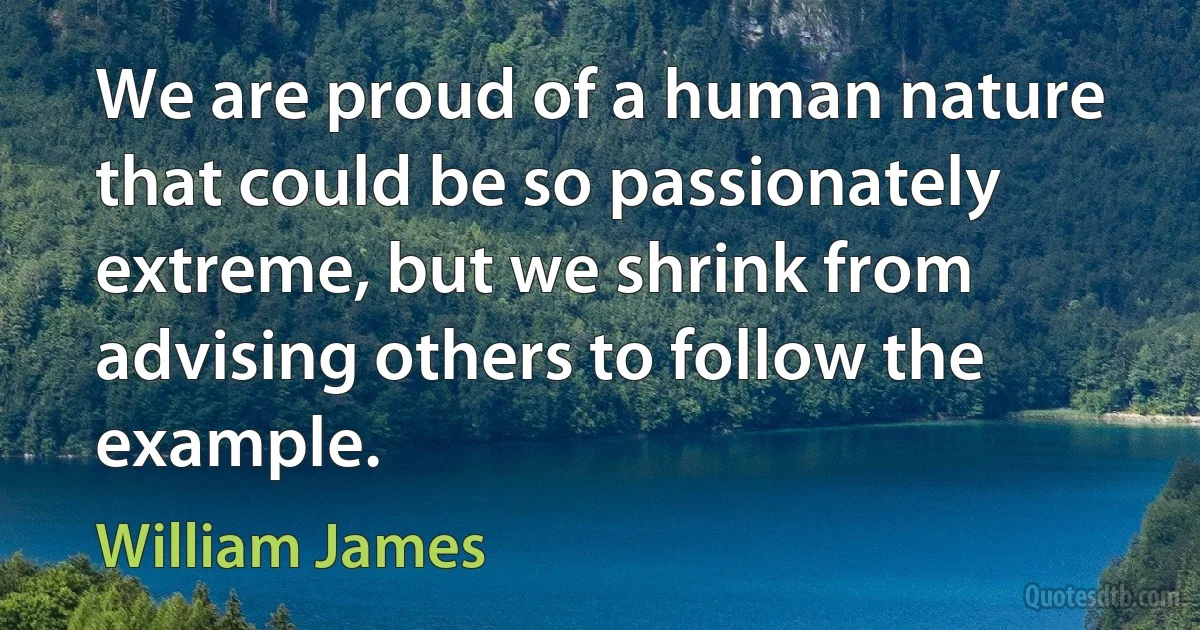 We are proud of a human nature that could be so passionately extreme, but we shrink from advising others to follow the example. (William James)