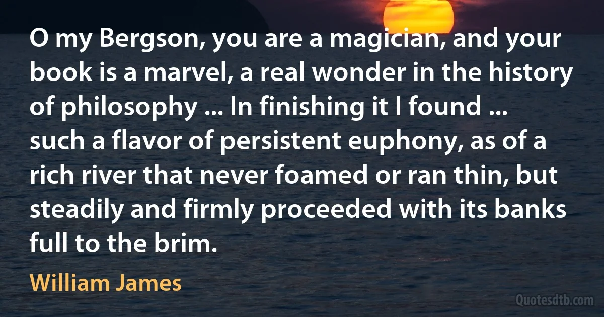 O my Bergson, you are a magician, and your book is a marvel, a real wonder in the history of philosophy ... In finishing it I found ... such a flavor of persistent euphony, as of a rich river that never foamed or ran thin, but steadily and firmly proceeded with its banks full to the brim. (William James)