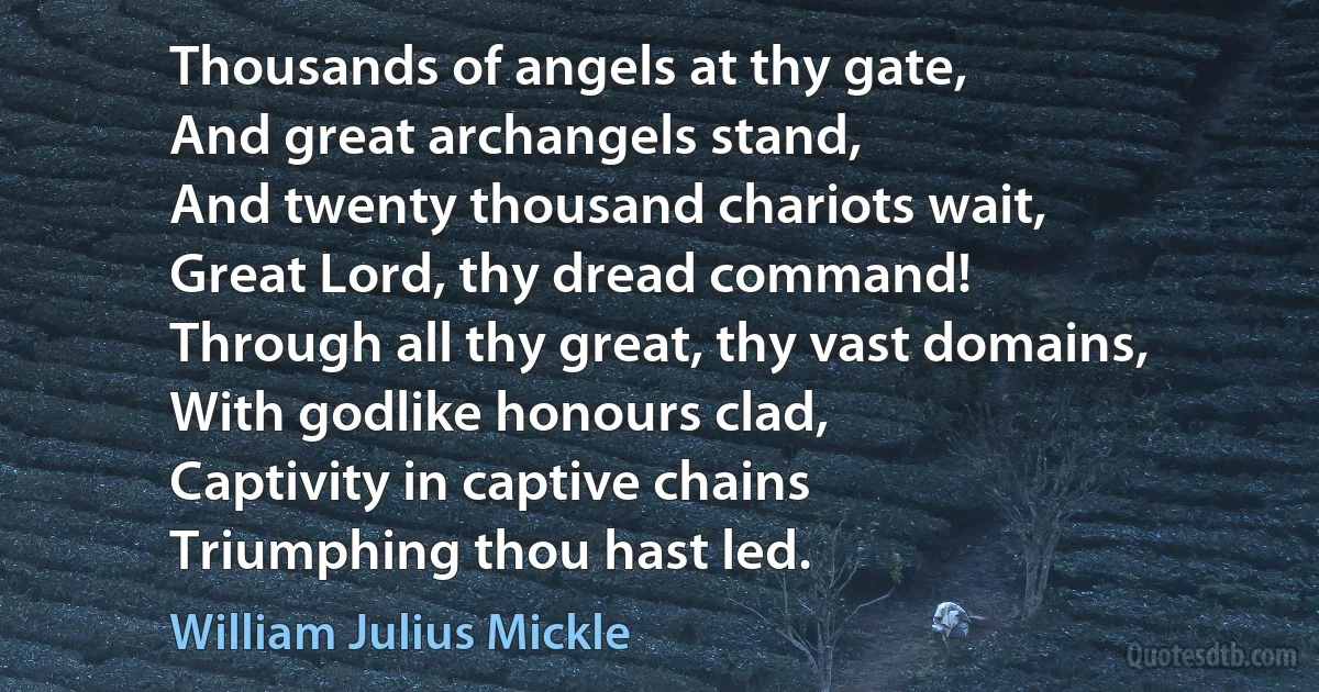 Thousands of angels at thy gate,
And great archangels stand,
And twenty thousand chariots wait,
Great Lord, thy dread command!
Through all thy great, thy vast domains,
With godlike honours clad,
Captivity in captive chains
Triumphing thou hast led. (William Julius Mickle)