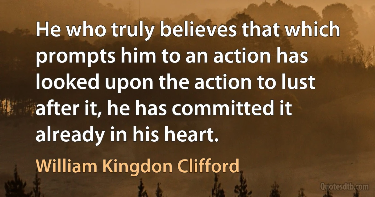 He who truly believes that which prompts him to an action has looked upon the action to lust after it, he has committed it already in his heart. (William Kingdon Clifford)