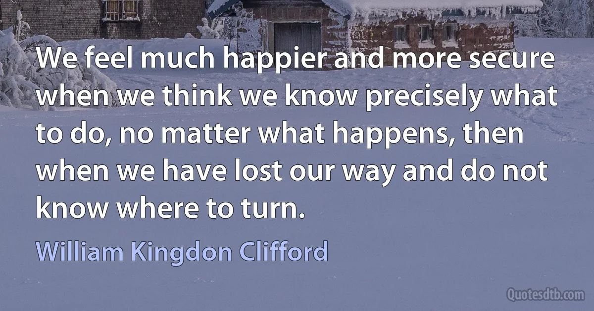 We feel much happier and more secure when we think we know precisely what to do, no matter what happens, then when we have lost our way and do not know where to turn. (William Kingdon Clifford)