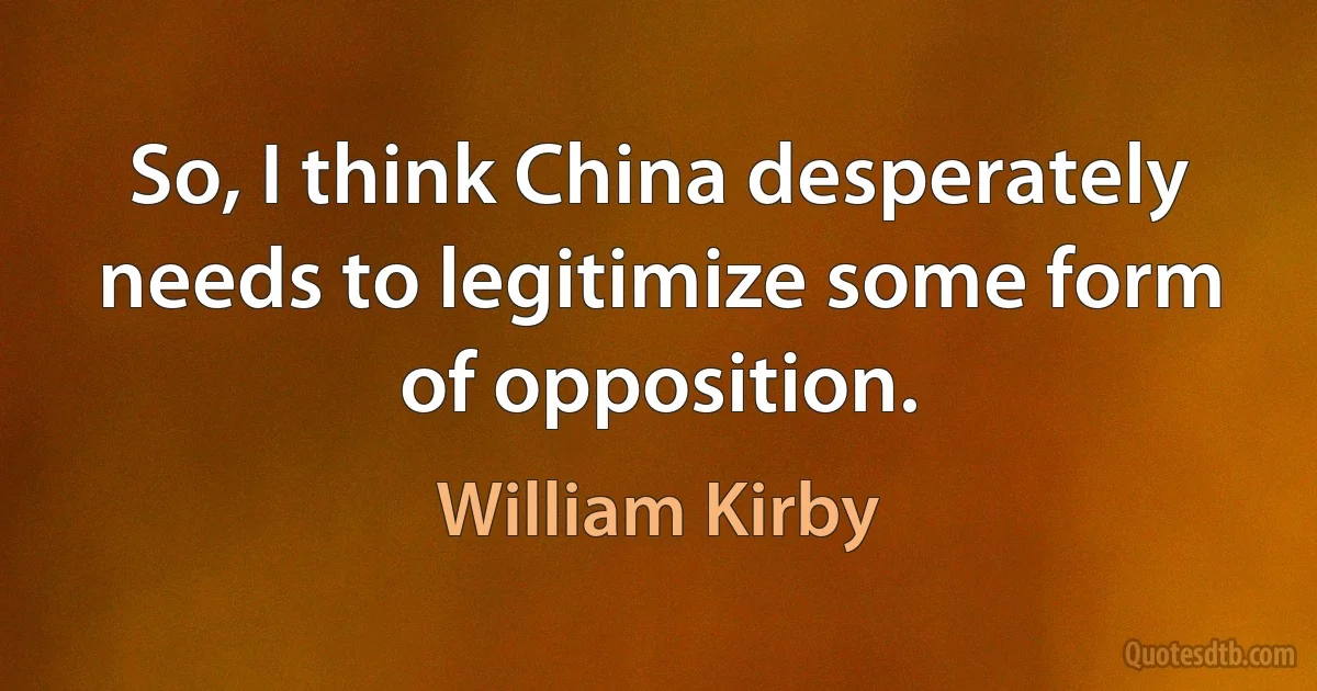 So, I think China desperately needs to legitimize some form of opposition. (William Kirby)