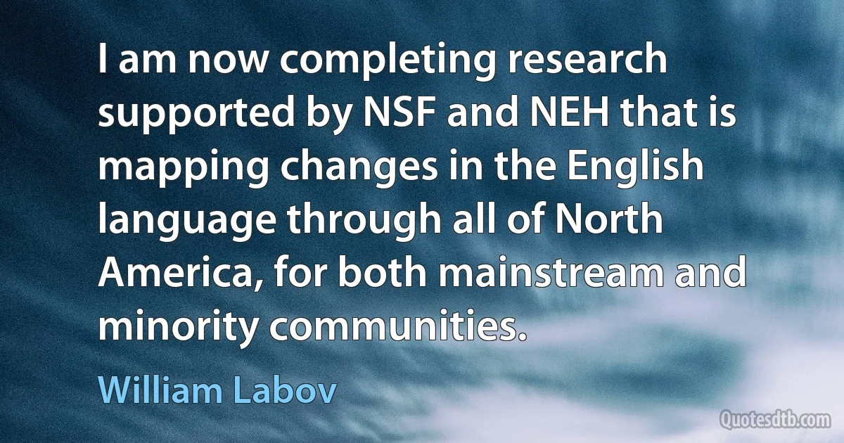 I am now completing research supported by NSF and NEH that is mapping changes in the English language through all of North America, for both mainstream and minority communities. (William Labov)