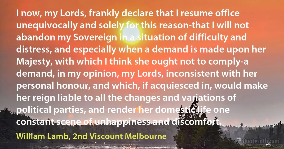 I now, my Lords, frankly declare that I resume office unequivocally and solely for this reason-that I will not abandon my Sovereign in a situation of difficulty and distress, and especially when a demand is made upon her Majesty, with which I think she ought not to comply-a demand, in my opinion, my Lords, inconsistent with her personal honour, and which, if acquiesced in, would make her reign liable to all the changes and variations of political parties, and render her domestic life one constant scene of unhappiness and discomfort. (William Lamb, 2nd Viscount Melbourne)