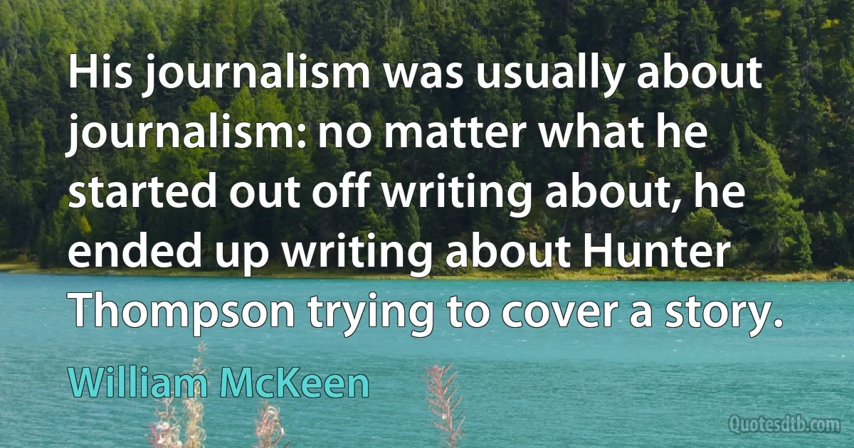 His journalism was usually about journalism: no matter what he started out off writing about, he ended up writing about Hunter Thompson trying to cover a story. (William McKeen)